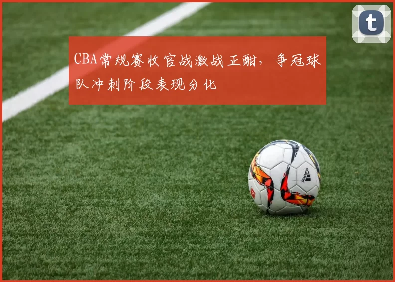 CBA常规赛收官战激战正酣，争冠球队冲刺阶段表现分化