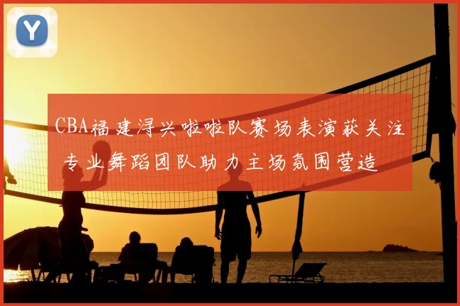 CBA福建浔兴啦啦队赛场表演获关注 专业舞蹈团队助力主场氛围营造