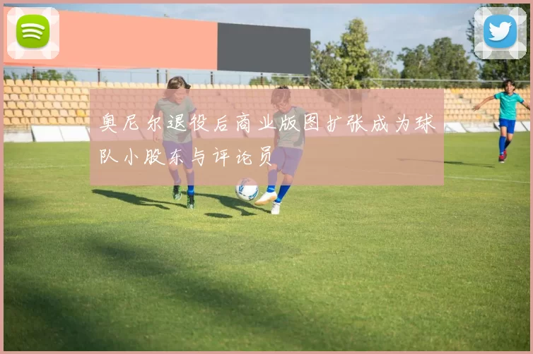 奥尼尔退役后商业版图扩张成为球队小股东与评论员