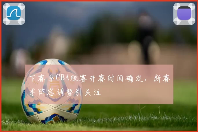 下赛季CBA联赛开赛时间确定，新赛季阵容调整引关注