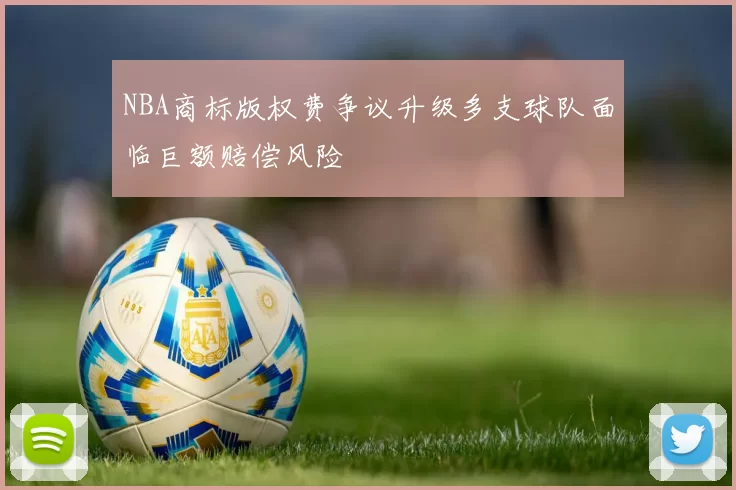 NBA商标版权费争议升级多支球队面临巨额赔偿风险
