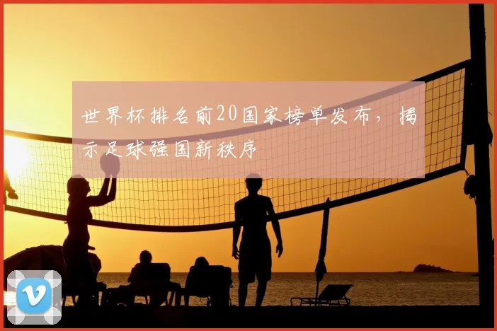 世界杯排名前20国家榜单发布,揭示足球强国新秩序