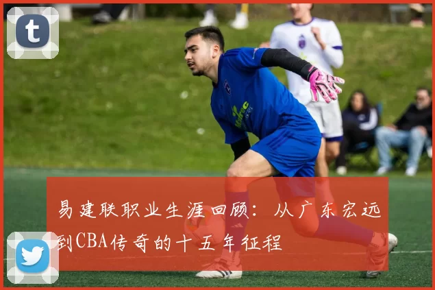 易建联职业生涯回顾：从广东宏远到CBA传奇的十五年征程