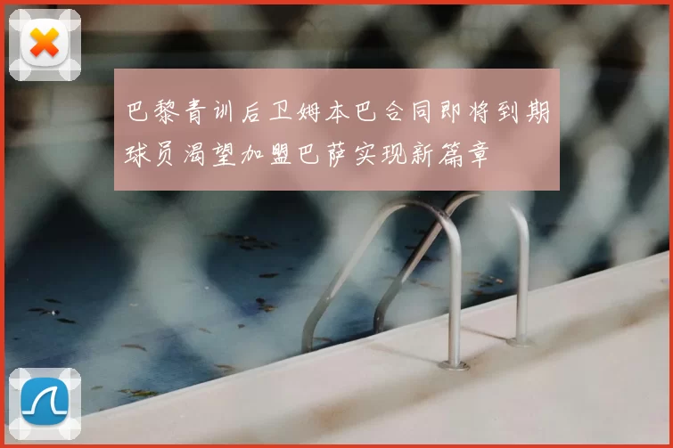 巴黎青训后卫姆本巴合同即将到期球员渴望加盟巴萨实现新篇章