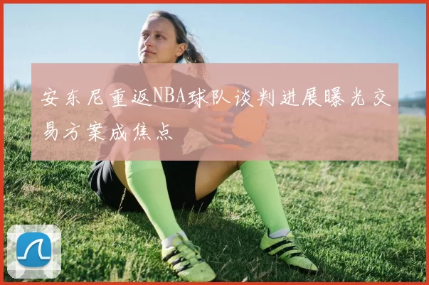 安东尼重返NBA球队谈判进展曝光交易方案成焦点
