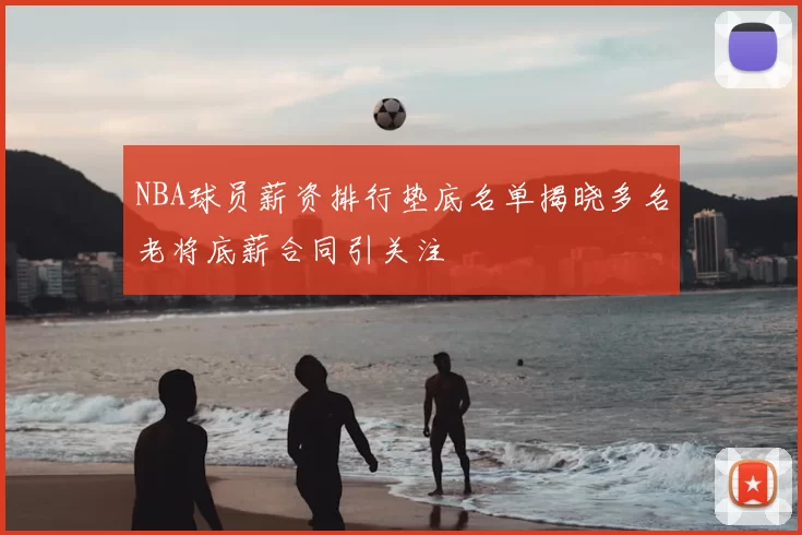NBA球员薪资排行垫底名单揭晓多名老将底薪合同引关注