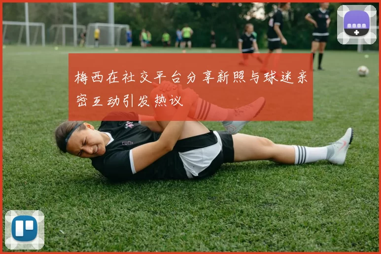 梅西在社交平台分享新照与球迷亲密互动引发热议