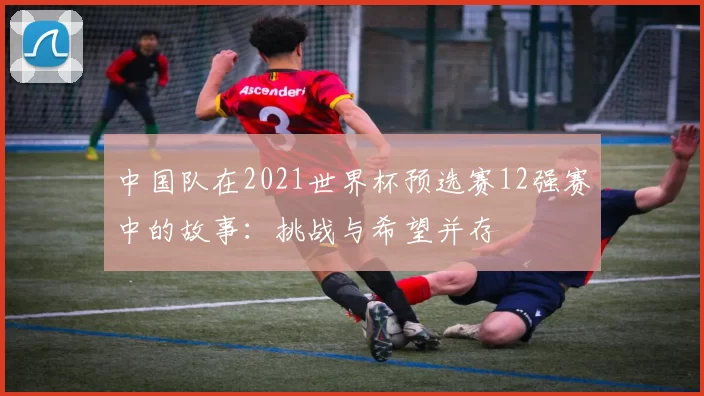 中国队在2021世界杯预选赛12强赛中的故事：挑战与希望并存