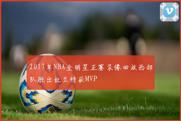 2017年NBA全明星正赛录像回放西部队胜出杜兰特获MVP