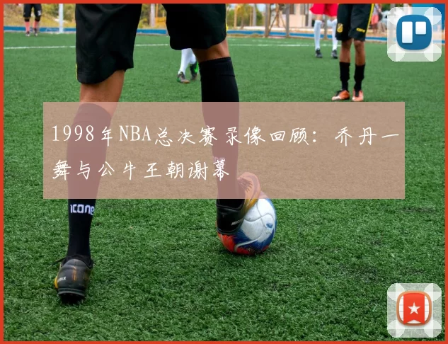 1998年NBA总决赛录像回顾:乔丹一舞与公牛王朝谢幕