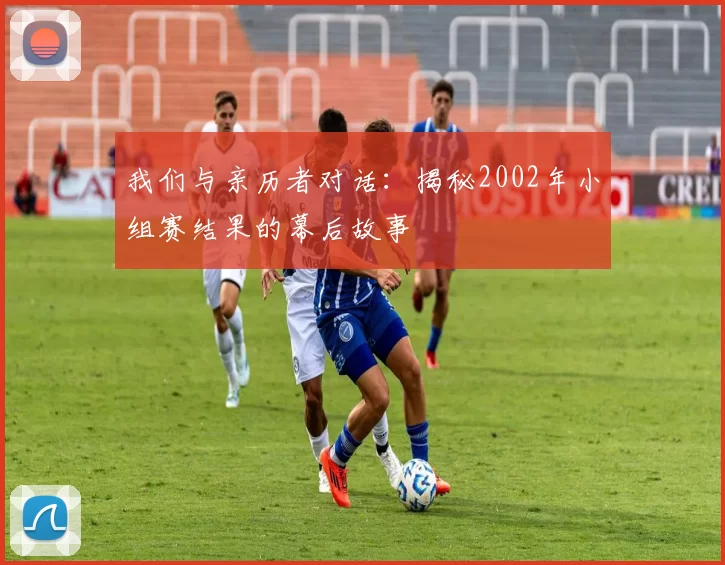 我们与亲历者对话：揭秘2002年小组赛结果的幕后故事