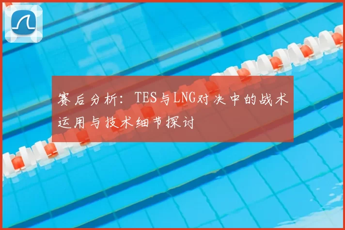 赛后分析:TES与LNG对决中的战术运用与技术细节探讨