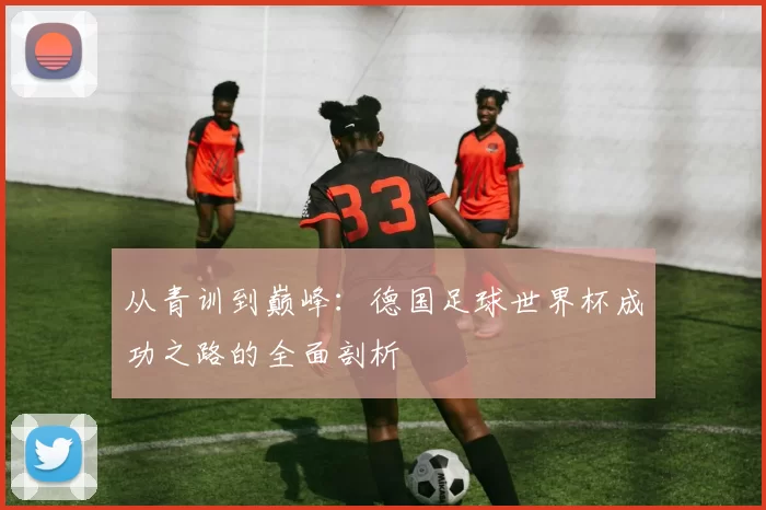 从青训到巅峰:德国足球世界杯成功之路的全面剖析