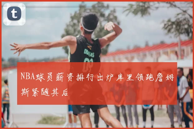 NBA球员薪资排行出炉库里领跑詹姆斯紧随其后