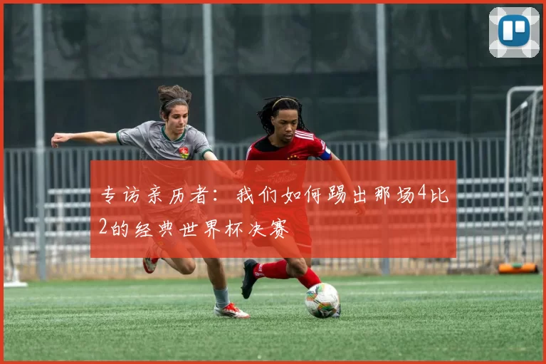 专访亲历者：我们如何踢出那场4比2的经典世界杯决赛