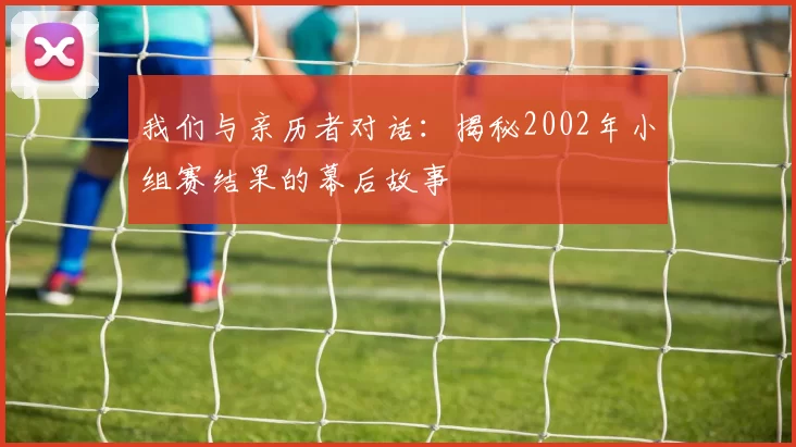 我们与亲历者对话:揭秘2002年小组赛结果的幕后故事