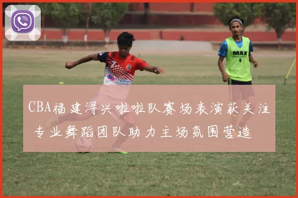 CBA福建浔兴啦啦队赛场表演获关注 专业舞蹈团队助力主场氛围营造