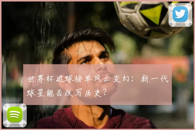 世界杯进球榜单风云变幻：新一代球星能否改写历史？