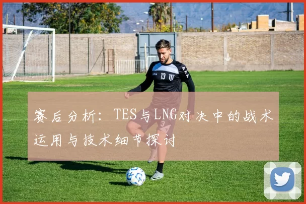 赛后分析:TES与LNG对决中的战术运用与技术细节探讨