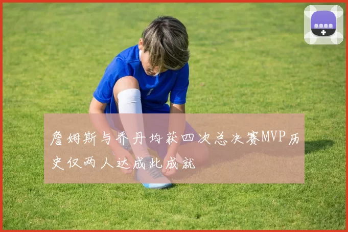 詹姆斯与乔丹均获四次总决赛MVP历史仅两人达成此成就