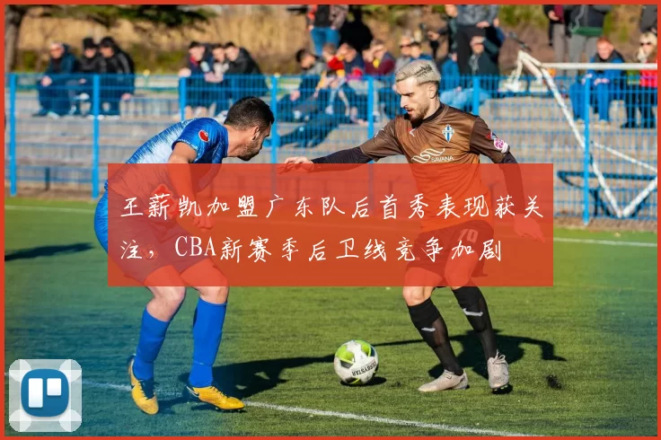王薪凯加盟广东队后首秀表现获关注，CBA新赛季后卫线竞争加剧