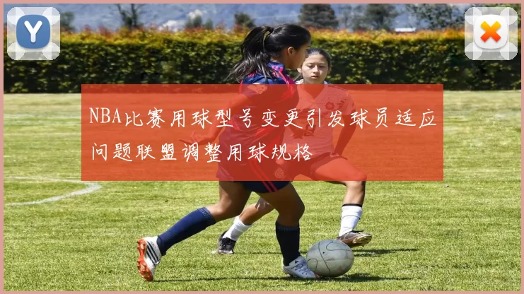 NBA比赛用球型号变更引发球员适应问题联盟调整用球规格