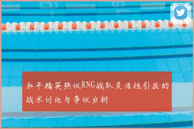 和平精英热议RNG战队灵活性引发的战术讨论与争议分析