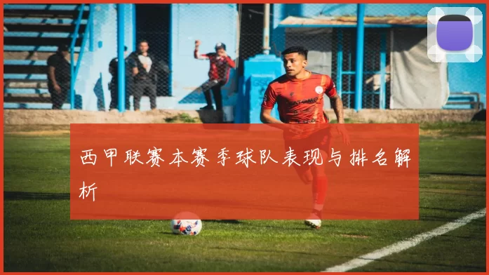 西甲联赛本赛季球队表现与排名解析