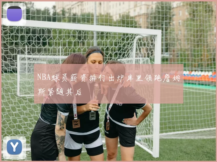 NBA球员薪资排行出炉库里领跑詹姆斯紧随其后