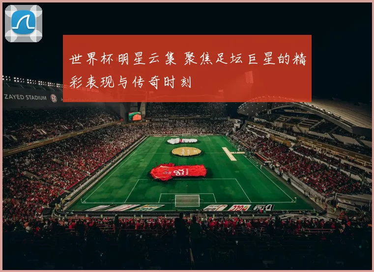 世界杯明星云集 聚焦足坛巨星的精彩表现与传奇时刻