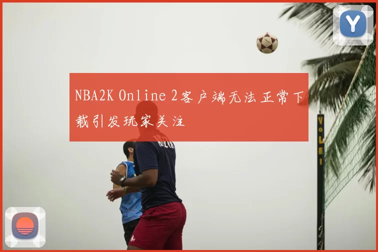 NBA2K Online 2客户端无法正常下载引发玩家关注