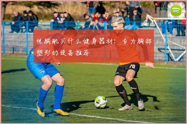 练胸肌买什么健身器材：专为胸部塑形的设备推荐