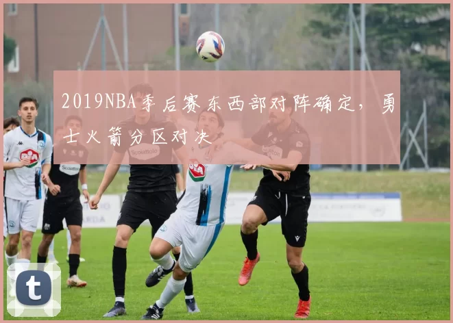 2019NBA季后赛东西部对阵确定，勇士火箭分区对决