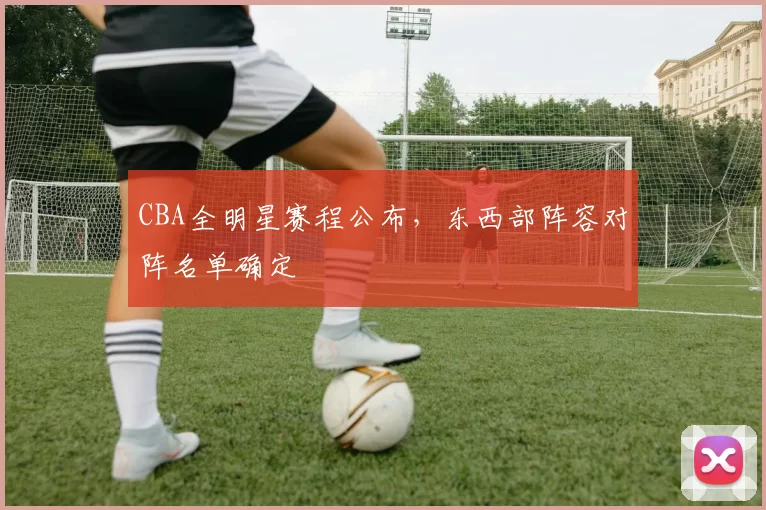 CBA全明星赛程公布，东西部阵容对阵名单确定