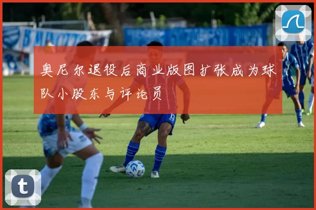 奥尼尔退役后商业版图扩张成为球队小股东与评论员