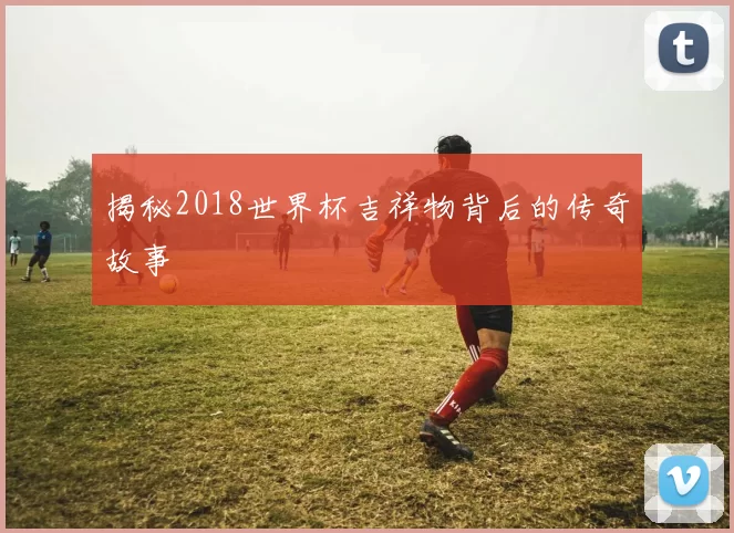 揭秘2018世界杯吉祥物背后的传奇故事