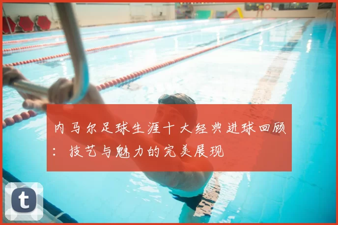 内马尔足球生涯十大经典进球回顾：技艺与魅力的完美展现