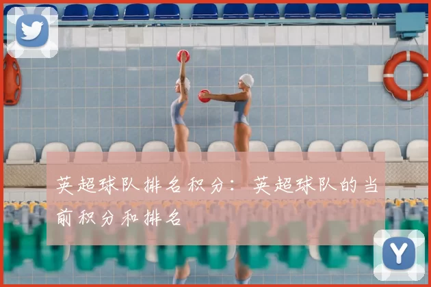 英超球队排名积分：英超球队的当前积分和排名