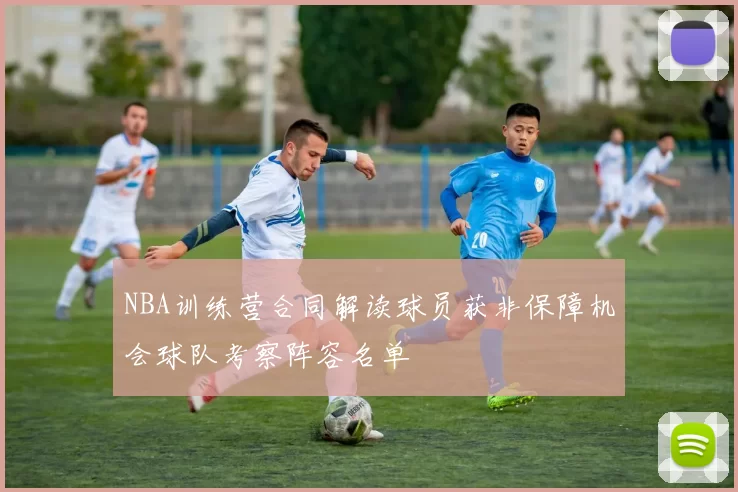 NBA训练营合同解读球员获非保障机会球队考察阵容名单