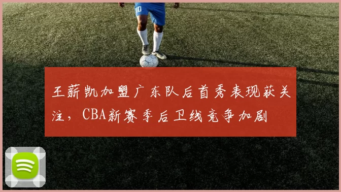 王薪凯加盟广东队后首秀表现获关注，CBA新赛季后卫线竞争加剧