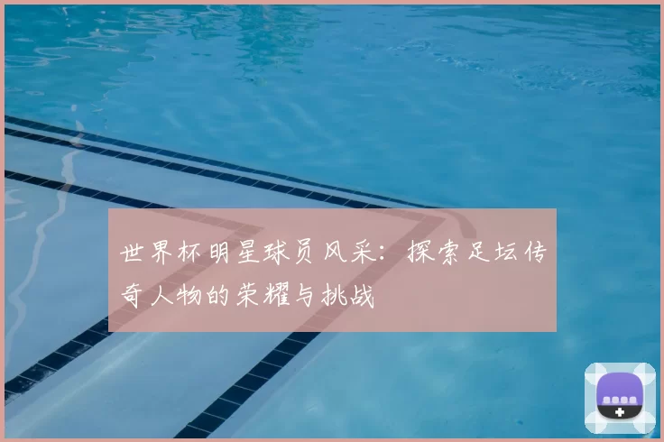 世界杯明星球员风采：探索足坛传奇人物的荣耀与挑战