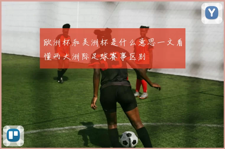 欧洲杯和美洲杯是什么意思一文看懂两大洲际足球赛事区别
