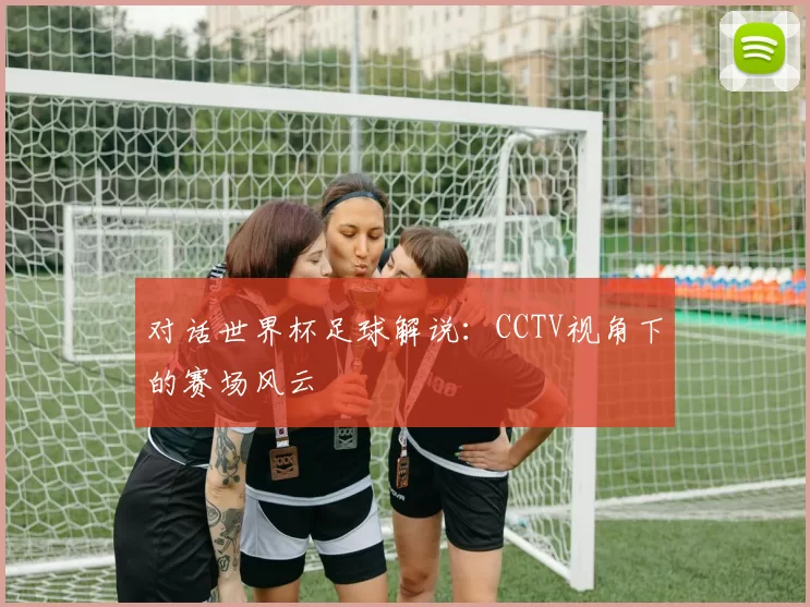 对话世界杯足球解说：CCTV视角下的赛场风云