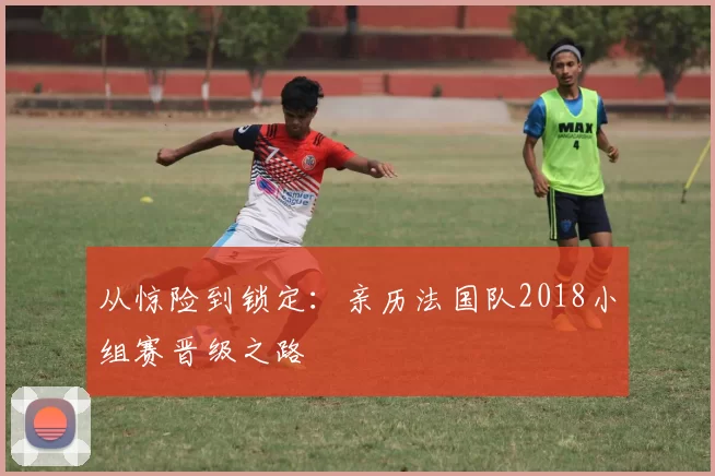 从惊险到锁定：亲历法国队2018小组赛晋级之路