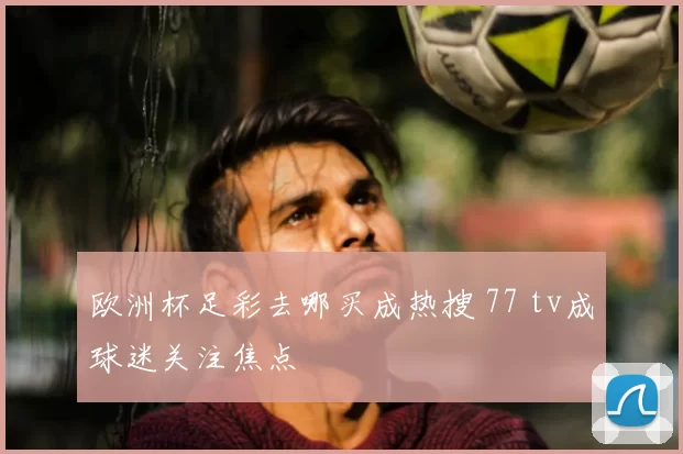 欧洲杯足彩去哪买成热搜 77 tv成球迷关注焦点