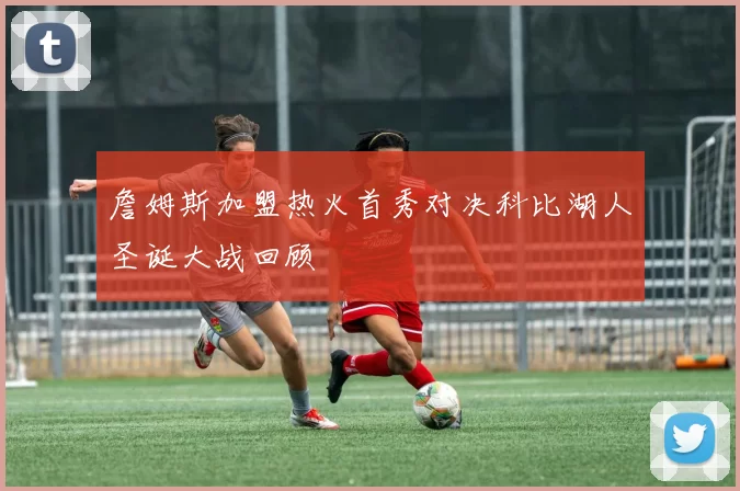 詹姆斯加盟热火首秀对决科比湖人圣诞大战回顾
