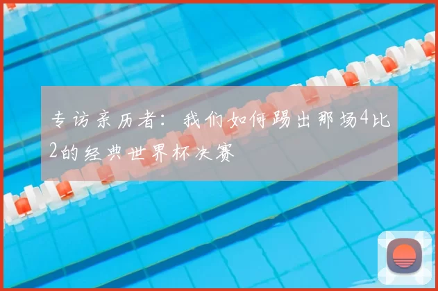 专访亲历者：我们如何踢出那场4比2的经典世界杯决赛