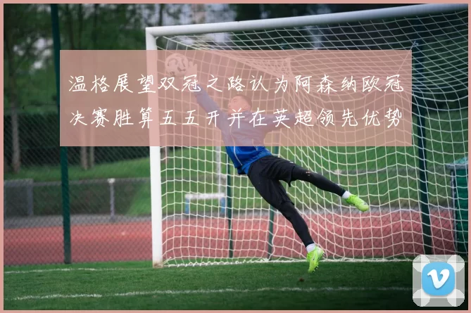 温格展望双冠之路认为阿森纳欧冠决赛胜算五五开并在英超领先优势明显