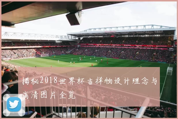 揭秘2018世界杯吉祥物设计理念与高清图片全览