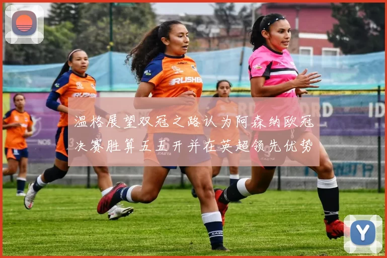 温格展望双冠之路认为阿森纳欧冠决赛胜算五五开并在英超领先优势明显